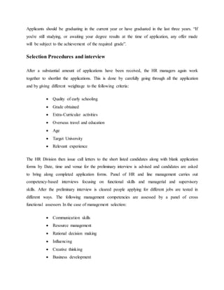 Applicants should be graduating in the current year or have graduated in the last three years. “If
you're still studying, or awaiting your degree results at the time of application, any offer made
will be subject to the achievement of the required grade”.
Selection Procedures and interview
After a substantial amount of applications have been received, the HR managers again work
together to shortlist the applications. This is done by carefully going through all the application
and by giving different weightage to the following criteria:
 Quality of early schooling
 Grade obtained
 Extra-Curricular activities
 Overseas travel and education
 Age
 Target University
 Relevant experience
The HR Division then issue call letters to the short listed candidates along with blank application
forms by Date, time and venue for the preliminary interview is advised and candidates are asked
to bring along completed application forms. Panel of HR and line management carries out
competency-based interviews focusing on functional skills and managerial and supervisory
skills. After the preliminary interview is cleared people applying for different jobs are tested in
different ways. The following management competencies are assessed by a panel of cross
functional assessors In the case of management selection:
 Communication skills
 Resource management
 Rational decision making
 Influencing
 Creative thinking
 Business development
 