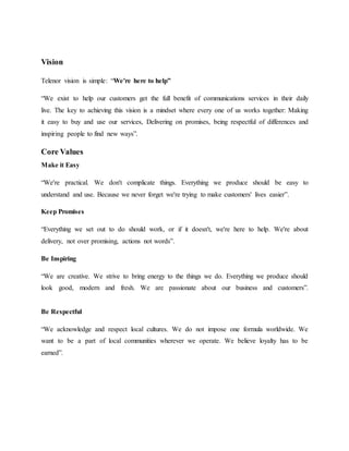 Vision
Telenor vision is simple: “We're here to help”
“We exist to help our customers get the full benefit of communications services in their daily
live. The key to achieving this vision is a mindset where every one of us works together: Making
it easy to buy and use our services, Delivering on promises, being respectful of differences and
inspiring people to find new ways”.
Core Values
Make it Easy
“We're practical. We don't complicate things. Everything we produce should be easy to
understand and use. Because we never forget we're trying to make customers' lives easier”.
Keep Promises
“Everything we set out to do should work, or if it doesn't, we're here to help. We're about
delivery, not over promising, actions not words”.
Be Inspiring
“We are creative. We strive to bring energy to the things we do. Everything we produce should
look good, modern and fresh. We are passionate about our business and customers”.
Be Respectful
“We acknowledge and respect local cultures. We do not impose one formula worldwide. We
want to be a part of local communities wherever we operate. We believe loyalty has to be
earned”.
 