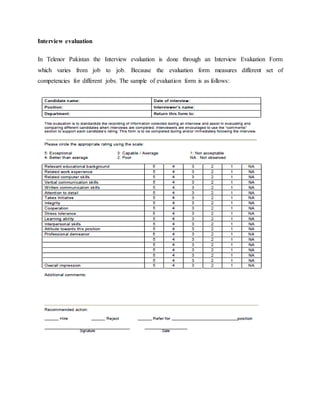 Interview evaluation
In Telenor Pakistan the Interview evaluation is done through an Interview Evaluation Form
which varies from job to job. Because the evaluation form measures different set of
competencies for different jobs. The sample of evaluation form is as follows:
 