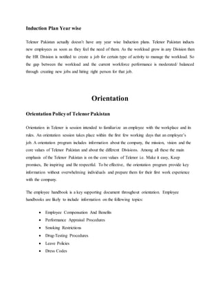 Induction Plan Year wise
Telenor Pakistan actually doesn’t have any year wise Induction plans. Telenor Pakistan inducts
new employees as soon as they feel the need of them. As the workload grow in any Division then
the HR Division is notified to create a job for certain type of activity to manage the workload. So
the gap between the workload and the current workforce performance is moderated/ balanced
through creating new jobs and hiring right person for that job.
Orientation
Orientation Policyof Telenor Pakistan
Orientation in Telenor is session intended to familiarize an employee with the workplace and its
rules. An orientation session takes place within the first few working days that an employee’s
job. A orientation program includes information about the company, the mission, vision and the
core values of Telenor Pakistan and about the different Divisions. Among all these the main
emphasis of the Telenor Pakistan is on the core values of Telenor i.e. Make it easy, Keep
promises, Be inspiring and Be respectful. To be effective, the orientation program provide key
information without overwhelming individuals and prepare them for their first work experience
with the company.
The employee handbook is a key supporting document throughout orientation. Employee
handbooks are likely to include information on the following topics:
 Employee Compensation And Benefits
 Performance Appraisal Procedures
 Smoking Restrictions
 Drug-Testing Procedures
 Leave Policies
 Dress Codes
 