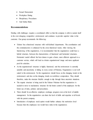  Sexual Harassment
 Workplace Dating
 Disciplinary Procedures
 And Safety Rules.
Recommendations
Dealing with challenges requires a coordinated effort so that the company is able to sustain itself
in the ever-changing competitive environment and continues to provide superior value to the
customer. Our group recommends the following:
 Telenor has a functional structure with well-defined departments. The coordination and
the communication is enhanced by the cross-functional teams. After viewing the
functioning of the organization, it is recommended that the organization could have a
hybrid structure, between the characteristics of functional and horizontal structures.
Horizontal model offered the best chance to gain a faster, more efficient approach to a
customer service, which will lead to a better organizational image and more applicant
pool for selection.
 As the organizational structure is highly functional, and the environment is currently
unstable and uncertainty is hiding in every corner of Pakistan, Organization is not well
suited to the environment. So the organization should focus on the changing trends in the
environment and also on the changing trends on workforce composition. They should
therefore, make the structure flexible enough to slip through these uncertain situations.
 The organic structure is being used in the Telenor Pakistan but the organization is
needed to move to mechanistic structure for the better control of the employees for the
better use of rules, policies and procedures.
 There should be an effective employee exchange program even at the level of middle
management. So the organization can share the level of skills and expertise at all levels
with the parent company.
 Introduction of employee stock option would further enhance the motivation level
because then the employees too would have stake in the organization.
 