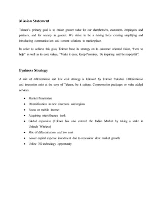 Mission Statement
Telenor’s primary goal is to create greater value for our shareholders, customers, employees and
partners, and for society in general. We strive to be a driving force creating simplifying and
introducing communication and content solutions to marketplace.
In order to achieve this goal, Telenor base its strategy on its customer oriented vision, “Here to
help” as well as its core values, “Make it easy, Keep Promises, Be inspiring and be respectful”.
Business Strategy
A mix of differentiation and low cost strategy is followed by Telenor Pakistan. Differentiation
and innovation exist at the core of Telenor, be it culture, Compensation packages or value added
services.
 Market Penetration
 Diversification in new directions and regions
 Focus on mobile internet
 Acquiring microfinance bank
 Global expansion (Telenor has also entered the Indian Market by taking a stake in
Unitech Wireless)
 Mix of differentiation and low cost
 Lower capital expense investment due to recession/ slow market growth
 Utilize 3G technology opportunity
 
