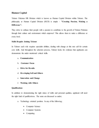 Human Capital
Telenor Pakistan HR Division which is known as Human Capital Division within Telenor. The
philosophy at Human Capital Division (HCD) is simple - "Creating Passion, Making a
Difference".
They strive to enthuse their people with a passion to contribute to the growth of Telenor Pakistan
through their culture and environment which empower! This allows them to make a difference at
every level.
Skills Require Joining Telenor
In Telenor each role requires specialist abilities, dealing with change at this rate call for certain
core skills. And throughout the selection process, Telenor looks for evidence that applicants can
demonstrate the under mentioned critical skills.
a. Communication
b. Customer Focus
c. Drive for Results
d. Developing Self and Others
e. Innovation and Change
f. Working with Others
Qualification:
In addition to demonstrating the right mixes of skills and personal qualities, applicant will need
the right kind of qualifications. The same are discussed as under;
a. Technology oriented position. In any of the following;
 Computer Science
 Computer Systems
 Computing
 