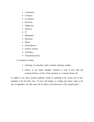  Construction
 E-business
 E-commerce
 Electronics
 Engineering
 Hardware
 IT
 Mathematics
 Electronics
 Physics
 Semiconductors
 Software Systems
 Technology
 Telecommunications
b. Commercial Position:
 Marketing. In a discipline which contained marketing modules.
 Finance. In any degree discipline. Prepared to work in both retail and
corporate divisions of Sales. Work experience in a customer facing role.
In addition to the above program applicants should be graduating in the current year or have
graduated in the last three years. “If you're still studying, or awaiting your degree results at the
time of application, any offer made will be subject to the achievement of the required grade”.
 