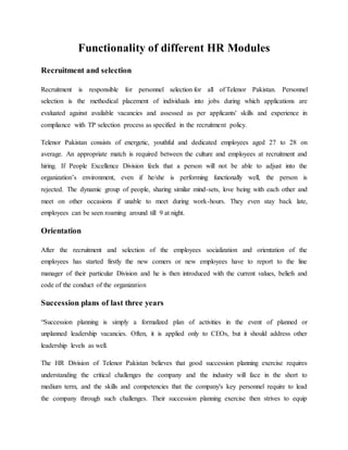 Functionality of different HR Modules
Recruitment and selection
Recruitment is responsible for personnel selection for all of Telenor Pakistan. Personnel
selection is the methodical placement of individuals into jobs during which applications are
evaluated against available vacancies and assessed as per applicants' skills and experience in
compliance with TP selection process as specified in the recruitment policy.
Telenor Pakistan consists of energetic, youthful and dedicated employees aged 27 to 28 on
average. An appropriate match is required between the culture and employees at recruitment and
hiring. If People Excellence Division feels that a person will not be able to adjust into the
organization’s environment, even if he/she is performing functionally well, the person is
rejected. The dynamic group of people, sharing similar mind-sets, love being with each other and
meet on other occasions if unable to meet during work-hours. They even stay back late,
employees can be seen roaming around till 9 at night.
Orientation
After the recruitment and selection of the employees socialization and orientation of the
employees has started firstly the new comers or new employees have to report to the line
manager of their particular Division and he is then introduced with the current values, beliefs and
code of the conduct of the organization
Succession plans of last three years
“Succession planning is simply a formalized plan of activities in the event of planned or
unplanned leadership vacancies. Often, it is applied only to CEOs, but it should address other
leadership levels as well.
The HR Division of Telenor Pakistan believes that good succession planning exercise requires
understanding the critical challenges the company and the industry will face in the short to
medium term, and the skills and competencies that the company's key personnel require to lead
the company through such challenges. Their succession planning exercise then strives to equip
 