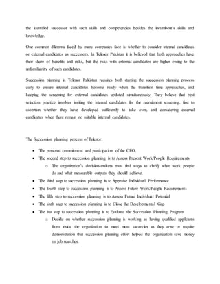 the identified successor with such skills and competencies besides the incumbent’s skills and
knowledge.
One common dilemma faced by many companies face is whether to consider internal candidates
or external candidates as successors. In Telenor Pakistan it is believed that both approaches have
their share of benefits and risks, but the risks with external candidates are higher owing to the
unfamiliarity of such candidates.
Succession planning in Telenor Pakistan requires both starting the succession planning process
early to ensure internal candidates become ready when the transition time approaches, and
keeping the screening for external candidates updated simultaneously. They believe that best
selection practice involves inviting the internal candidates for the recruitment screening, first to
ascertain whether they have developed sufficiently to take over, and considering external
candidates when there remain no suitable internal candidates.
The Succession planning process of Telenor:
 The personal commitment and participation of the CEO.
 The second step to succession planning is to Assess Present Work/People Requirements
o The organization’s decision-makers must find ways to clarify what work people
do and what measurable outputs they should achieve.
 The third step to succession planning is to Appraise Individual Performance
 The fourth step to succession planning is to Assess Future Work/People Requirements
 The fifth step to succession planning is to Assess Future Individual Potential
 The sixth step to succession planning is to Close the Developmental Gap
 The last step to succession planning is to Evaluate the Succession Planning Program
o Decide on whether succession planning is working as having qualified applicants
from inside the organization to meet most vacancies as they arise or require
demonstration that succession planning effort helped the organization save money
on job searches.
 