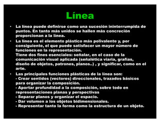 Línea
‡   La línea puede definirse como una sucesión ininterrumpida de
    puntos. En tanto más unidos se hallen más concreción
    proporcionan a la línea.
‡   La línea es el elemento plástico más polivalente y, por
    consiguiente, el que puede satisfacer un mayor número de
    funciones en la representación.
    Tiene dos fines esenciales: señalar, en el caso de la
    comunicación visual aplicada (señalética viaria, grafías,
    diseño de objetos, patrones, planos..) , y significar, como en el
    arte.
‡   Las principales funciones plásticas de la línea son:
    - Crear sentidos (vectores) direccionales, trazados básicos
    para organizar la composición.
    - Aportar profundidad a la composición, sobre todo en
    representaciones planas y perspectivas
    - Separar planos y organizar el espacio.
    - Dar volumen a los objetos bidimensionales.
    - Representar tanto la forma como la estructura de un objeto.
 