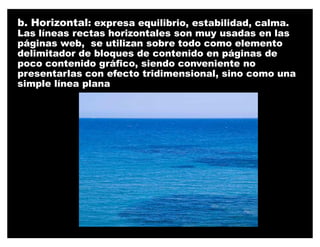 b. Horizontal: expresa equilibrio, estabilidad, calma.
Las líneas rectas horizontales son muy usadas en las
páginas web, se utilizan sobre todo como elemento
delimitador de bloques de contenido en páginas de
poco contenido gráfico, siendo conveniente no
presentarlas con efecto tridimensional, sino como una
simple línea plana
 