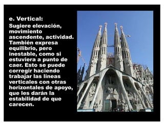e. Vertical:
Sugiere elevación,
movimiento
ascendente, actividad.
También expresa
equilibrio, pero
inestable, como si
estuviera a punto de
caer. Esto se puede
corregir haciendo
trabajar las líneas
verticales con otras
horizontales de apoyo,
que les darán la
estabilidad de que
carecen.
 