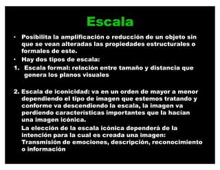 Escala
‡ Posibilita la amplificación o reducción de un objeto sin
  que se vean alteradas las propiedades estructurales o
  formales de este.
‡ Hay dos tipos de escala:
1. Escala formal: relación entre tamaño y distancia que
   genera los planos visuales

2. Escala de iconicidad: va en un orden de mayor a menor
   dependiendo el tipo de imagen que estemos tratando y
   conforme va descendiendo la escala, la imagen va
   perdiendo características importantes que la hacían
   una imagen icónica.
   La elección de la escala icónica dependerá de la
   intención para la cual es creada una imagen:
   Transmisión de emociones, descripción, reconocimiento
   o información
 