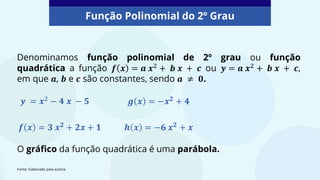 Denominamos função polinomial de 2º grau ou função
quadrática a função 𝒇 𝒙 = 𝒂 𝒙2
+ 𝒃 𝒙 + 𝒄 ou 𝒚 = 𝒂 𝒙2
+ 𝒃 𝒙 + 𝒄,
em que 𝒂, 𝒃 e 𝒄 são constantes, sendo 𝒂 ≠ 𝟎.
Função Polinomial do 2º Grau
O gráfico da função quadrática é uma parábola.
𝒚 = 𝒙2 − 𝟒 𝒙 − 𝟓
𝒇 𝒙 = 𝟑 𝒙𝟐 + 𝟐𝒙 + 𝟏
𝒈 𝒙 = −𝒙𝟐 + 𝟒
𝒉 𝒙 = −𝟔 𝒙𝟐 + 𝒙
Fonte: Elaborado pela autora.
 