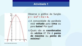 Observe o gráfico da função
𝒚 = −𝟐 𝒙𝟐 + 𝟒 𝒙 + 𝟔.
a) A concavidade da parábola
está voltada para cima ou
para baixo? Por que?
b)Quais são as coordenadas
do vértice 𝑽? Ele é ponto
de máximo ou ponto de
mínimo?
Atividade 1
Fonte: Elaborado pela autora.
 