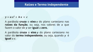 𝒚 = 𝒂 𝒙2 + 𝒃 𝒙 + 𝒄
A parábola cruza o eixo 𝒙 do plano cartesiano nas
raízes da função, ou seja, nos valores de 𝒙 que
fazem o valor de 𝒚 ser igual a zero.
A parábola cruza o eixo 𝒚 do plano cartesiano no
valor do termo independente, ou seja, quando 𝒚 é
igual a 𝒄.
Raízes e Termo Independente
 