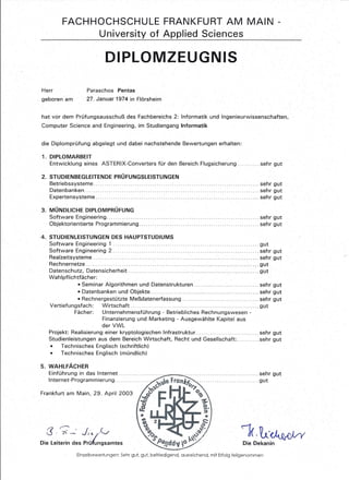 FACHHOCHSCHULE FRANKFURT AM MAIN -
University of Applied Seien ces
DIPLOMZEUGNIS
Herr
geboren am
Paraschos Pentas
27. Januar 1974 in Flörsheim
hat vor dem Prüfungsausschuß des Fachbereichs 2: Informatik und Ingenieurwissenschaften,
Computer Science and Engineering, im Studiengang Informatik
die Diplomprüfung abgelegt und dabei nachstehende Bewertungen erhalten:
1. DIPLOMARBEIT
Entwicklung eines ASTERIX-Converters für den Bereich Flugsicherung sehr gut
2. STUDIENBEGLEITENDE PRÜFUNGSLEISTUNGEN
Betriebssysteme. ................ . sehr gut
Datenbanken. . ................ . .. ... . sehr gut
Expertensysteme. .. . . sehr gut
3. MÜNDLICHE DIPLOMPRÜFUNG
Software Engineering .
Objektorientierte Programmierung .
. sehr gut
. sehr gut
4. STUDIEN LEISTUNGEN DES HAUPTSTUDIUMS
Software Engineering 1 gut
Software Engineering 2 sehr gut
Realzeitsysteme sehr gut
Rechnernetze gut
Datenschutz, Datensicherheit gut
Wahlpflichtfächer:
• Seminar Algorithmen und Datenstrukturen sehr gut
• Datenbanken und Objekte............................ . sehr gut
• Rechnergestützte Meßdatenerfassung sehr gut
Vertiefungsfach: Wirtschaft. .... . ... .. ... ..... . gut
Fächer: Unternehmensführung - Betriebliches Rechnungswesen -
Finanzierung und Marketing - Ausgewählte Kapitel aus
der VWL
Projekt: Realisierung einer kryptologischen Infrastruktur.......... . sehr gut
Studienleistungen aus dem Bereich Wirtschaft, Recht und Gesellschaft: sehr gut
• Technisches Englisch (schriftlich)
• Technisches Englisch (mündlich)
5. WAHLFÄCHER
Einführung in das Internet
Internet-Programmierung ...
................ sehr gut
. gut
Frankfurt am Main, 29. April 2003
3·7-' JI'~~
Die Leiterin des Prüfungsamtes
'-:k.1Lt,~
Die Dekanin
Einzelbewertungen: Sehr gut, gut. befriedigend, ausreichend, mit Erfolg teilgenommen
 