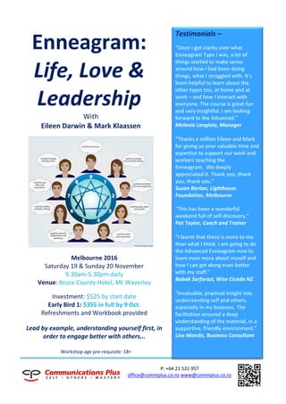 P: +64 21 521 957
office@commplus.co.nz www@commplus.co.nz
Enneagram:
Life, Love &
Leadership
With
Eileen Darwin & Mark Klaassen
Melbourne 2016
Saturday 19 & Sunday 20 November
9.30am-5.30pm daily
Venue: Bruce County Hotel, Mt Waverley
Investment: $525 by start date
Early Bird 1: $355 in full by 9 Oct.
Refreshments and Workbook provided
Lead by example, understanding yourself first, in
order to engage better with others...
Workshop age pre-requisite: 18+
Testimonials –
“Once I got clarity over what
Enneagram Type I was, a lot of
things started to make sense
around how I had been doing
things, what I struggled with. It’s
been helpful to learn about the
other types too, at home and at
work – and how I interact with
everyone. The course is great fun
and very insightful. I am looking
forward to the Advanced.”
Melanie Langlotz, Manager
“Thanks a million Eileen and Mark
for giving us your valuable time and
expertise to support our work and
workers teaching the
Enneagram. We deeply
appreciated it. Thank you, thank
you, thank you.”
Susan Barton, Lighthouse
Foundation, Melbourne
“This has been a wonderful
weekend full of self-discovery.”
Pat Taylor, Coach and Trainer
“I learnt that there is more to me
than what I think. I am going to do
the Advanced Enneagram now to
learn even more about myself and
how I can get along even better
with my staff.”
Babak Sarfarazi, Wise Cicada NZ
“Invaluable, practical insight into
understanding self and others,
especially in my business. The
facilitation ensured a deep
understanding of the material, in a
supportive, friendly environment.”
Lisa Mandic, Business Consultant
 