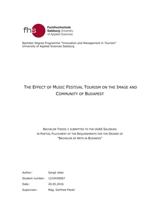 Bachelor Degree Programme "Innovation and Management in Tourism"
University of Applied Sciences Salzburg
THE EFFECT OF MUSIC FESTIVAL TOURISM ON THE IMAGE AND
COMMUNITY OF BUDAPEST
BACHELOR THESIS 1 SUBMITTED TO THE UOAS SALZBURG
IN PARTIAL FULFILMENT OF THE REQUIREMENTS FOR THE DEGREE OF
"BACHELOR OF ARTS IN BUSINESS"
Author: Gergö Jeles
Student number: 1210430067
Date: 20.05.2016
Supervisor: Mag. Gerfried Fleckl
 
