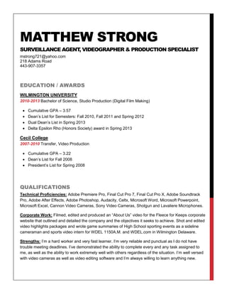 MATTHEW STRONG
SURVEILLANCE AGENT, VIDEOGRAPHER & PRODUCTION SPECIALIST
mstrong721@yahoo.com
218 Adams Road
443-907-3357
EDUCATION / AWARDS
WILMINGTON UNIVERSITY
2010-2013 Bachelor of Science, Studio Production (Digital Film Making)
 Cumulative GPA – 3.57
 Dean’s List for Semesters: Fall 2010, Fall 2011 and Spring 2012
 Dual Dean’s List in Spring 2013
 Delta Epsilon Rho (Honors Society) award in Spring 2013
Cecil College
2007-2010 Transfer, Video Production
 Cumulative GPA – 3.22
 Dean’s List for Fall 2008
 President’s List for Spring 2008
QUALIFICATIONS
Technical Proficiencies: Adobe Premiere Pro, Final Cut Pro 7, Final Cut Pro X, Adobe Soundtrack
Pro, Adobe After Effects, Adobe Photoshop, Audacity, Celtx, Microsoft Word, Microsoft Powerpoint,
Microsoft Excel, Cannon Video Cameras, Sony Video Cameras, Shotgun and Lavaliere Microphones.
Corporate Work: Filmed, edited and produced an “About Us” video for the Fleece for Keeps corporate
website that outlined and detailed the company and the objectives it seeks to achieve. Shot and edited
video highlights packages and wrote game summaries of High School sporting events as a sideline
cameraman and sports video intern for WDEL 1150A.M. and WDEL.com in Wilmington Delaware.
Strengths: I’m a hard worker and very fast learner. I’m very reliable and punctual as I do not have
trouble meeting deadlines. I’ve demonstrated the ability to complete every and any task assigned to
me, as well as the ability to work extremely well with others regardless of the situation. I’m well versed
with video cameras as well as video editing software and I’m always willing to learn anything new.
 