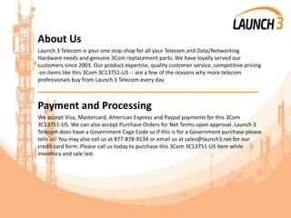 About Us
Launch 3 Telecom is your one stop shop for all your Telecom and Data/Networking
Hardware needs and genuine 3Com replacement parts. We have loyally served our
customers since 2003. Our product expertise, quality customer service, competitive pricing
-on items like this 3Com 3C13751-US -- are a few of the reasons why more telecom
professionals buy from Launch 3 Telecom every day.
_______________________________________
Payment and Processing
We accept Visa, Mastercard, American Express and Paypal payments for this 3Com
3C13751-US. We can also accept Purchase Orders for Net Terms upon approval. Launch 3
Telecom does have a Government Cage Code so if this is for a Government purchase please
tells us! You may also call us at 877-878-9134 or email us at sales@launch3.net for our
credit card form. Please call us today to purchase this 3Com 3C13751-US item while
inventory and sale last.
 
