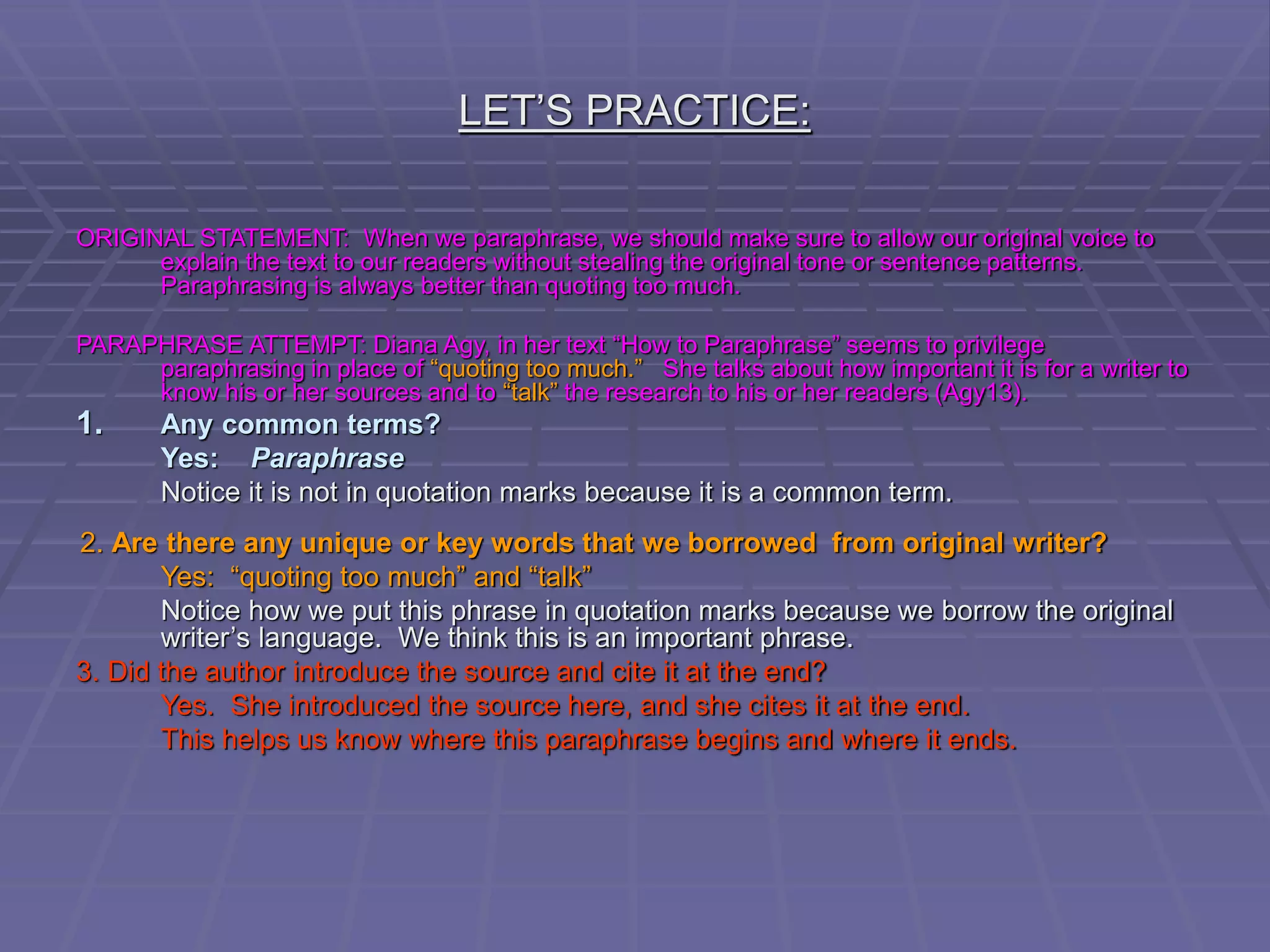 LET’S PRACTICE:
ORIGINAL STATEMENT: When we paraphrase, we should make sure to allow our original voice to
explain the text to our readers without stealing the original tone or sentence patterns.
Paraphrasing is always better than quoting too much.
PARAPHRASE ATTEMPT: Diana Agy, in her text “How to Paraphrase” seems to privilege
paraphrasing in place of “quoting too much.” She talks about how important it is for a writer to
know his or her sources and to “talk” the research to his or her readers (Agy13).
1. Any common terms?
Yes: Paraphrase
Notice it is not in quotation marks because it is a common term.
2. Are there any unique or key words that we borrowed from original writer?
Yes: “quoting too much” and “talk”
Notice how we put this phrase in quotation marks because we borrow the original
writer’s language. We think this is an important phrase.
3. Did the author introduce the source and cite it at the end?
Yes. She introduced the source here, and she cites it at the end.
This helps us know where this paraphrase begins and where it ends.
 