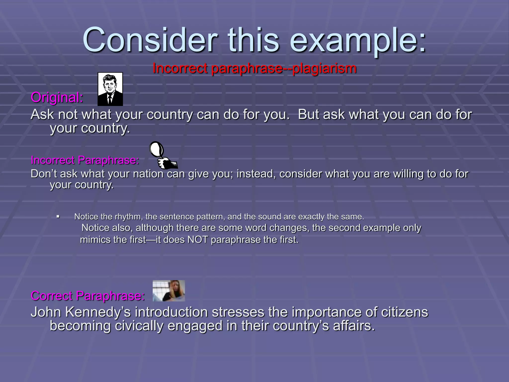 Consider this example:
Incorrect paraphrase--plagiarism
Original:
Ask not what your country can do for you. But ask what you can do for
your country.
Incorrect Paraphrase:
Don’t ask what your nation can give you; instead, consider what you are willing to do for
your country.
 Notice the rhythm, the sentence pattern, and the sound are exactly the same.
Notice also, although there are some word changes, the second example only
mimics the first—it does NOT paraphrase the first.
Correct Paraphrase:
John Kennedy’s introduction stresses the importance of citizens
becoming civically engaged in their country’s affairs.
 