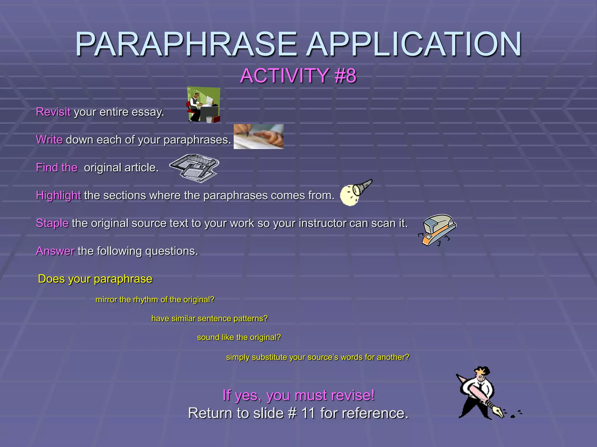 PARAPHRASE APPLICATION
ACTIVITY #8
Revisit your entire essay.
Write down each of your paraphrases.
Find the original article.
Highlight the sections where the paraphrases comes from.
Staple the original source text to your work so your instructor can scan it.
Answer the following questions.
Does your paraphrase
mirror the rhythm of the original?
have similar sentence patterns?
sound like the original?
simply substitute your source’s words for another?
If yes, you must revise!
Return to slide # 11 for reference.
 