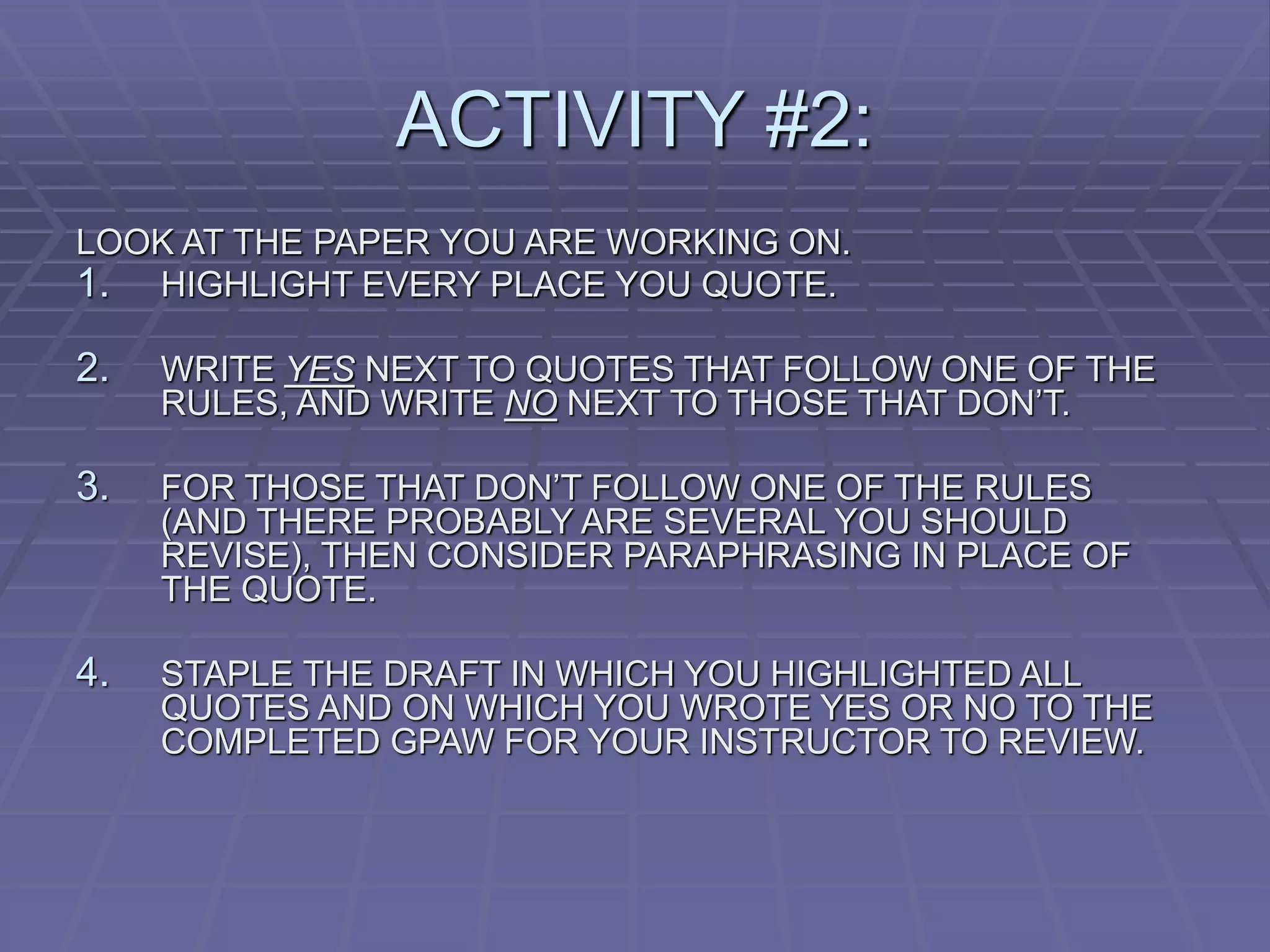ACTIVITY #2:
LOOK AT THE PAPER YOU ARE WORKING ON.
1. HIGHLIGHT EVERY PLACE YOU QUOTE.
2. WRITE YES NEXT TO QUOTES THAT FOLLOW ONE OF THE
RULES, AND WRITE NO NEXT TO THOSE THAT DON’T.
3. FOR THOSE THAT DON’T FOLLOW ONE OF THE RULES
(AND THERE PROBABLY ARE SEVERAL YOU SHOULD
REVISE), THEN CONSIDER PARAPHRASING IN PLACE OF
THE QUOTE.
4. STAPLE THE DRAFT IN WHICH YOU HIGHLIGHTED ALL
QUOTES AND ON WHICH YOU WROTE YES OR NO TO THE
COMPLETED GPAW FOR YOUR INSTRUCTOR TO REVIEW.
 