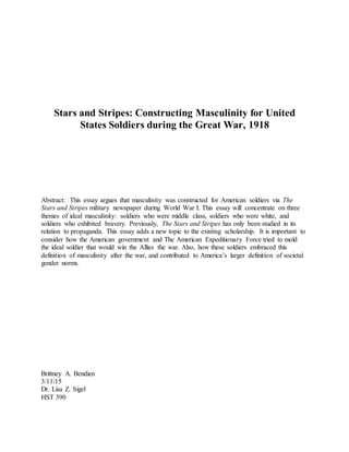 Stars and Stripes: Constructing Masculinity for United
States Soldiers during the Great War, 1918
Abstract: This essay argues that masculinity was constructed for American soldiers via The
Stars and Stripes military newspaper during World War I. This essay will concentrate on three
themes of ideal masculinity: soldiers who were middle class, soldiers who were white, and
soldiers who exhibited bravery. Previously, The Stars and Stripes has only been studied in its
relation to propaganda. This essay adds a new topic to the existing scholarship. It is important to
consider how the American government and The American Expeditionary Force tried to mold
the ideal soldier that would win the Allies the war. Also, how these soldiers embraced this
definition of masculinity after the war, and contributed to America’s larger definition of societal
gender norms.
Brittney A. Bendien
3/11/15
Dr. Lisa Z. Sigel
HST 390
 