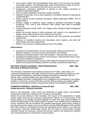  Act as stand in Maint Tech Superintendent duties (team of 10-15) when & as required.
Lead safety meetings, morning toolbox talks, review forward plans & scopes of work etc.
 Operate all duties in accordance with EHS First & a zero harm culture.
 Development, preparation qualification & approval of new welding procedures &
updating of existing procedures.
 Carry out welder qualification & testing to relevant standards.
 Inspection of joint prep, fit up & visual inspection of completed weld prior to requesting &
coordinating NDT.
 Review, approve & audit, contractor procedures, welder qualifications, MDR’s, ITP’s &
quality systems.
 Develop, prepare & implement safety, welding & fabrication instructions & quality
procedures, ITP’s, field & shop Inspection check sheets, weld maps & traceability
records etc.
 Oversee Mechanical works, PWHT, Hot Tapping, Hydro Testing & Flange management
control etc.
 Identify and provide training to other employees with respect to the requirements of
quality control, quality assurance and continuous improvement.
 Auditing of jobs in progress to ensure compliance with site procedures and specified
requirements;
 Follow-up on identified corrective and preventative action solutions, and verify that
improvements have been implemented;
 Advise in the purchase of Welding equipment and consumables.
Achievements:
 Development & Implementation of semi & full automatic welding processes to the
fabshop, resulting in vast improvement to productivity & cost reduction.
 Development & Implementation of Hot Tap Procedure – Reduced EHS risks to users.
 Development & Implementation of Hydro Test Procedure – Reduced EHS risks to users
& improved compliance to standards.
 Development & implementation of various other safety & maintenance instructions now
utilised across site by Rio & alliance partners to provide consistency & conformance.
RIO TINTO / PACIFIC ALUNINIUM - GOVE OPERATIONS NT 2000 - 2004
Fabrication & Welding Coordinator
The Fabrication Coordinators role provided supervision of 20 Trades, 2 Non trades, 3-5
contractors & 8 apprentices, with a high priority of ensuring a safe & efficient workforce to carry
out the required maintenance, fabrication & welding work within the workshops, Alumina
refinery, mine, materials handling, port, plant & steam power station.
The site welding coordinator is responsible for the management and maintenance of all welding
activities on and off site, to ensure RTA Gove and their alliance partners use suitably qualified
personnel and procedures that fully comply with the relevant site and National Standards.
TRANSFIELD SERVICES - QNI RefineryTownsville QLD 1999 - 2000
Quality Assurance / Welding Coordinator
Assist in the preparation, review control and distribution of quality system documentation
including Work Instructions, Inspection and Test plans, and Checklists.
Identify and provide training to other employees with respect to the requirements of quality
control, quality assurance and continuous improvement. Reports on the performance of the
Quality System to the Quality Assurance Manager for review and make recommendations to
improve the effectiveness of the quality systems currently in use; Auditing of jobs in progress to
ensure compliance with site procedures and specified requirements; Assist where required in
the site internal audit program to ensure compliance with Site QS&E Management Plan and ISO
9001:1994; Follow-up on identified corrective and preventative action solutions, and verify that
improvements have been implemented; Assists with the review of recommended changes
submitted through the continuous improvement process; Assist in the assessment, selection
and continuing selection of subcontractor service providers.
 