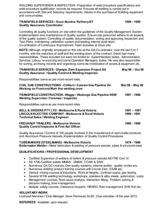 WELDING SUPERVISION & INSPECTION: Preparation of weld procedure specifications and
weld procedure qualification records as required; Ensures all welding is carried out in
accordance with Site and Statutory requirements; Advise in the purchase of Welding equipment
and consumables.
TRANSFIELD SERVICES - Gove Alumina RefineryNT 1998 - 1999
Quality Assurance Coordinator
Controlling all quality functions on site within the guidelines of the Quality Management System.
Implementation and maintenance of Quality system. Ensure site personnel adhere to all aspects
of the quality system. Controlling of quality documentation, writing and approving Inspection and
Test Plans, maintaining calibration system and leading internal audit team.
Co-ordination of Continuous Improvement Team activities at Gove site.
NOTE:Although originally employed on this site as the QA Co-ordinator, over the last 5 to 7
months, with the reduction of staff and the winding down of the contract, David had many
responsibilities. These included but were not limited to: Superintendent duties, Administration,
Services, Labour re-sourcing and some Operation Managers duties. He was also responsible
for sorting, archiving records and organising some de-mobilisation of assets & equipment etc.
TRANSFIELD SERVICES - Olympic Dam Expansion Project SA May 98 – Oct 98
Quality Assurance / Quality Control & Welding Inspector
Responsibilities same as per more recent roles.
CIVIL GAS CONSTRUCTIONS - Chiltern / Cobram Gas Pipeline Vic Mar 98 – May 98
Working on Front end Main line welding crew
TRANSFIELD CONSTRUCTION - Wagga / Wodonga Gas Pipeline NSW 1997 - 1998
Welding Supervisor / Foreman / Inspector
Responsibilities same as per more recent roles.
BELL & ORDERS PTY LTD - Melbourne & Rural Victoria 1991 – 1997
LINCOLN ELECTRIC COMPANY - Melbourne & Rural Victoria 1988 - 1991
Technical Sales / Welding Engineer
FREUHAUF TRAILERS - Melbourne Victoria 1986 - 1988
Quality Control Inspector & First Aid Officer
Quality Assurance / Control of 100 people involved in the manufacture of semi-trailer products
and Aluminium Pressure Vessels, Implementation of Quality Control Procedures
TUBEMAKERS (STEELMAINS) - Melbourne Victoria 1978 - 1986
Boilermaker Welder - Metal fabrication & welding of pressure vessels, pipes & structural steel.
QUALIFICATIONS / PROFESSIONAL DEVELOPMENT
 Certified Supervisor of welders of boilers & pressure vessels AS1796 Cert 10
 AS 1796 Certified welder MMAW, GMAW, FCAW & SAW.
 Numerous QA QC courses, Dev quality systems, internal auditor, quality circles w/s.
 Numerous welding product training courses with Lincoln Elec. ESAB etc.
 Various mining courses & Inductions, Work at Heights, confined space, gas testing,
 Several WTIA welding technology workshops, stainless & alloy steels, automation, costs
 Management courses, Root cause analysis, Interaction Mang, Problem solving &
decision making, time management.
 Multiple safety courses, Clearance recipient, HIRARC Risk management, EHS first etc.
VOLUNTARY WORK
Licensed Nominee / Club Manager Gove Peninsula SLSC. Club volunteer of the year 2013.
REFEREES: Available upon request.
 