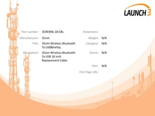 Part number: 3CREB96-18-CBL Datasheets:
Manufacturer: 3Com Weight: N/A
Title: 3Com Wireless Bluetooth
To USB&hellip;
Category: N/A
Description: 3Com Wireless Bluetooth
To USB 18 inch
Replacement Cable
Genre: N/A
Heci: N/A
Part Page URL:
 