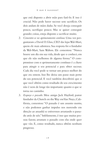 17
O q u e é s u c e s s o ?
que está disposto a abrir mão para fazê-lo. E isso é
crucial. Não pode haver sucesso sem sacrifício. Os
dois andam de mãos dadas. Se você deseja conseguir
pouco, sacrifique pouco. Mas se quiser conseguir
grandes coisas, esteja disposto a sacrificar muito.
2. 	 Concentre-se no aprimoramento contínuo. Uma vez per-
guntaram a David D. Glass, CEO das lojasWal-Mart,
quem ele mais admirava. Sua resposta foi o fundador
da Wal-Mart, Sam Walton. Ele comentou: “Nunca
houve um dia em sua vida, desde que o conheci, em
que ele não melhorou de alguma forma.” O com-
promisso com o aprimoramento contínuo é a chave
para atingir o seu potencial e para obter sucesso.
Cada dia você pode se tornar um pouco melhor do
que era ontem. Isso lhe deixa um passo mais perto
do seu potencial. E você também descobrirá que o
que você obtém como resultado do seu crescimento
não é nem de longe tão importante quanto o que se
torna no caminho.
3. 	 Esqueça o passado. Meu amigo Jack Hayford, pastor
fundador da Church on theWay emVan Nuys, Cali-
fórnia, comentou:“O passado é um assunto morto,
e não podemos ganhar impulso nos movendo em
direção ao amanhã se estivermos arrastando o passa-
do atrás de nós.” Infelizmente, é isso que muitas pes-
soas fazem; arrastam o passado com elas onde quer
que vão. E, como resultado, nunca obtêm nenhum
progresso.
 