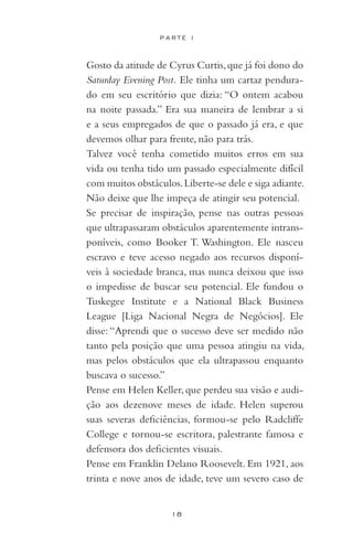 18
P A R T E I
	 Gosto da atitude de Cyrus Curtis,que já foi dono do
Saturday Evening Post. Ele tinha um cartaz pendura-
do em seu escritório que dizia: “O ontem acabou
na noite passada.” Era sua maneira de lembrar a si
e a seus empregados de que o passado já era, e que
devemos olhar para frente, não para trás.
	 Talvez você tenha cometido muitos erros em sua
vida ou tenha tido um passado especialmente difícil
com muitos obstáculos.Liberte-se dele e siga adiante.
Não deixe que lhe impeça de atingir seu potencial.
	 Se precisar de inspiração, pense nas outras pessoas
que ultrapassaram obstáculos aparentemente intrans-
poníveis, como Booker T. Washington. Ele nasceu
escravo e teve acesso negado aos recursos disponí-
veis à sociedade branca, mas nunca deixou que isso
o impedisse de buscar seu potencial. Ele fundou o
Tuskegee Institute e a National Black Business
League [Liga Nacional Negra de Negócios]. Ele
disse:“Aprendi que o sucesso deve ser medido não
tanto pela posição que uma pessoa atingiu na vida,
mas pelos obstáculos que ela ultrapassou enquanto
buscava o sucesso.”
	 Pense em Helen Keller,que perdeu sua visão e audi-
ção aos dezenove meses de idade. Helen superou
suas severas deficiências, formou-se pelo Radcliffe
College e tornou-se escritora, palestrante famosa e
defensora dos deficientes visuais.
	 Pense em Franklin Delano Roosevelt. Em 1921, aos
trinta e nove anos de idade, teve um severo caso de
 