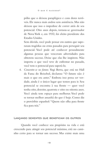 19
O q u e é s u c e s s o ?
pólio que o deixou paraplégico e com dores terrí-
veis. Ele nunca mais andou sem assistência. Mas não
deixou que isso o impedisse de correr atrás de seu
potencial. Oito anos depois, tornou-se governador
de Nova York e, em 1932, foi eleito presidente dos
Estados Unidos.
	 Sem dúvida, você pode pensar em outros que supe-
raram tragédias ou erros passados para perseguir seu
potencial. Você pode até conhecer pessoalmente
algumas pessoas que venceram adversidades para
obterem sucesso. Deixe que elas lhe inspirem. Não
importa o que você teve de enfrentar no passado,
você tem o potencial para superá-lo.
4. Concentre-se no futuro. Yogi Berra, que está no Hall
da Fama do Beisebol, declarou: “O futuro não é
mais o que era antes.” Embora isso possa ser ver-
dade, ainda é o único lugar que temos para ir. Seu
potencial se encontra à sua frente — quer você
tenha oito, dezoito, quarenta e oito ou oitenta anos.
Você ainda tem espaço para melhorar.Você pode
se tornar melhor amanhã do que é hoje. Como diz
o provérbio espanhol: “Quem não olha para frente
fica para trás.”
Lançando sementes que beneficiam os outros
Quando você conhece seu propósito na vida e está
crescendo para atingir seu potencial máximo, está no cami-
nho certo para se tornar um sucesso. Mas existe mais uma
 