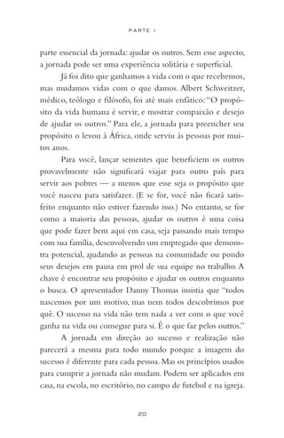 20
P A R T E I
parte essencial da jornada: ajudar os outros. Sem esse aspecto,
a jornada pode ser uma experiência solitária e superficial.
Já foi dito que ganhamos a vida com o que recebemos,
mas mudamos vidas com o que damos. Albert Schweitzer,
médico, teólogo e filósofo, foi até mais enfático:“O propó-
sito da vida humana é servir, e mostrar compaixão e desejo
de ajudar os outros.” Para ele, a jornada para preencher seu
propósito o levou à África, onde serviu às pessoas por mui-
tos anos.
Para você, lançar sementes que beneficiem os outros
provavelmente não significará viajar para outro país para
servir aos pobres — a menos que esse seja o propósito que
você nasceu para satisfazer. (E se for, você não ficará satis-
feito enquanto não estiver fazendo isso.) No entanto, se for
como a maioria das pessoas, ajudar os outros é uma coisa
que pode fazer bem aqui em casa, seja passando mais tempo
com sua família, desenvolvendo um empregado que demons-
tra potencial, ajudando as pessoas na comunidade ou pondo
seus desejos em pausa em prol de sua equipe no trabalho. A
chave é encontrar seu propósito e ajudar os outros enquanto
o busca. O apresentador Danny Thomas insistia que “todos
nascemos por um motivo, mas nem todos descobrimos por
quê. O sucesso na vida não tem nada a ver com o que você
ganha na vida ou consegue para si. É o que faz pelos outros.”
A jornada em direção ao sucesso e realização não
parecerá a mesma para todo mundo porque a imagem do
sucesso é diferente para cada pessoa. Mas os princípios usados
para cumprir a jornada não mudam. Podem ser aplicados em
casa, na escola, no escritório, no campo de futebol e na igreja.
 