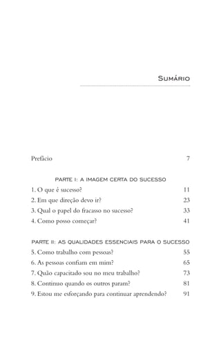 Sumário
Prefácio 		 7
PARTE I: A IMAGEM CERTA DO SUCESSO
1. O que é sucesso? 		 11
2. Em que direção devo ir? 		 23
3. Qual o papel do fracasso no sucesso? 		 33
4. Como posso começar? 	 41
PARTE II: AS QUALIDADES ESSENCIAIS PARA O SUCESSO
5. Como trabalho com pessoas? 	 55
6. As pessoas confiam em mim? 	 65
7. Quão capacitado sou no meu trabalho? 	 73
8. Continuo quando os outros param? 		 81
9. Estou me esforçando para continuar aprendendo? 	 91
 