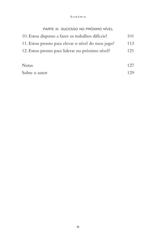 6
S u m á r i o
PARTE III: Sucesso no Próximo Nível
10. Estou disposto a fazer os trabalhos difíceis? 	 101
11. Estou pronto para elevar o nível do meu jogo? 	 113
12. Estou pronto para liderar no próximo nível? 	 121
Notas 		 127
Sobre o autor 	 129
 