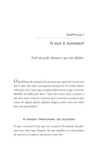 Capítulo I
O que é sucesso?
Você não pode alcançar o que não definiu.
Oproblema da maioria das pessoas que querem ter sucesso
não é que elas não conseguem alcançá-lo. O maior obstá-
culo para elas é que não compreendem bem o que é sucesso.
Maltbie D. Babcock disse: “Um dos erros mais comuns e
um dos mais custosos é pensar que o sucesso acontece por
causa de algum gênio, alguma mágica, uma coisa ou outra
que não possuímos.”
A imagem tradicional do sucesso
O que é sucesso? Com que ele se parece? A maioria das pes-
soas tem uma vaga imagem do que significa ser uma pessoa
de sucesso e se parece um pouco com isto:
 