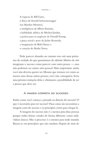 12
P A R T E I
A riqueza de Bill Gates,
o físico de Arnold Schwarzenegger
(ou Marilyn Monroe),
a inteligência de Albert Einstein,
a habilidade atlética de Michael Jordan,
a perícia para os negócios de Donald Trump,
a graça social e pose de Jackie Kennedy,
a imaginação de Walt Disney e
o coração de Madre Teresa.
Pode parecer absurdo, no entanto isso está mais próxi-
mo da verdade do que gostaríamos de admitir. Muitos de nós
imaginam o sucesso como parecer com outra pessoa —, mas
não podemos ser outras oito pessoas! Mais importante ainda,
você não deveria querer ser.Mesmo que tentasse ser como ao
menos uma dessas outras pessoas, você não conseguiria. Seria
uma péssima imitação delas e eliminaria a possibilidade de ser
a pessoa que deve ser.
A imagem correta do sucesso
Então como você começa a jornada na direção do sucesso? O
que é necessário para ter sucesso? Duas coisas são necessárias:a
imagem certa do sucesso e os princípios certos para chegar lá.
A imagem do sucesso não é a mesma para duas pessoas
porque todos fomos criados de forma diferente como indi-
víduos únicos. Mas o processo é o mesmo para todo mundo.
Baseia-se em princípios que não mudam. Depois de mais de
 