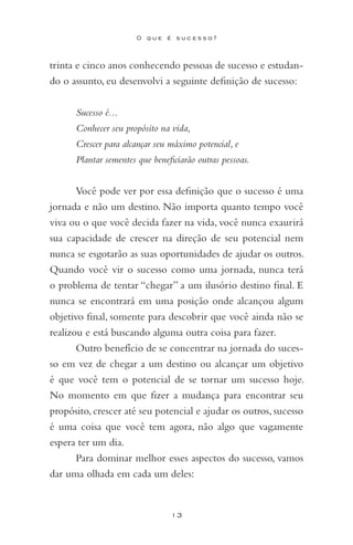 13
O q u e é s u c e s s o ?
trinta e cinco anos conhecendo pessoas de sucesso e estudan-
do o assunto, eu desenvolvi a seguinte definição de sucesso:
Sucesso é...
Conhecer seu propósito na vida,
Crescer para alcançar seu máximo potencial, e
Plantar sementes que beneficiarão outras pessoas.
Você pode ver por essa definição que o sucesso é uma
jornada e não um destino. Não importa quanto tempo você
viva ou o que você decida fazer na vida, você nunca exaurirá
sua capacidade de crescer na direção de seu potencial nem
nunca se esgotarão as suas oportunidades de ajudar os outros.
Quando você vir o sucesso como uma jornada, nunca terá
o problema de tentar “chegar” a um ilusório destino final. E
nunca se encontrará em uma posição onde alcançou algum
objetivo final, somente para descobrir que você ainda não se
realizou e está buscando alguma outra coisa para fazer.
Outro benefício de se concentrar na jornada do suces-
so em vez de chegar a um destino ou alcançar um objetivo
é que você tem o potencial de se tornar um sucesso hoje.
No momento em que fizer a mudança para encontrar seu
propósito, crescer até seu potencial e ajudar os outros, sucesso
é uma coisa que você tem agora, não algo que vagamente
espera ter um dia.
Para dominar melhor esses aspectos do sucesso, vamos
dar uma olhada em cada um deles:
 