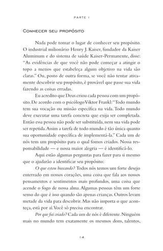 14
P A R T E I
Conhecer seu propósito
Nada pode tomar o lugar de conhecer seu propósito.
O industrial milionário Henry J. Kaiser, fundador da Kaiser
Aluminum e do sistema de saúde Kaiser-Permanente, disse:
“As evidências de que você não pode começar a atingir o
topo a menos que estabeleça algum objetivo na vida são
claras.” Ou, posto de outra forma, se você não tentar ativa-
mente descobrir seu propósito, é provável que passe sua vida
fazendo as coisas erradas.
Eu acredito que Deus criou cada pessoa com um propó-
sito.De acordo com o psicólogoViktor Frankl:“Todo mundo
tem sua vocação ou missão específica na vida.Todo mundo
deve executar uma tarefa concreta que exija ser completada.
Então essa pessoa não pode ser substituída,nem sua vida pode
ser repetida.Assim a tarefa de todo mundo é tão única quanto
sua oportunidade específica de implementá-la.” Cada um de
nós tem um propósito para o qual fomos criados. Nossa res-
ponsabilidade — e nossa maior alegria — é identificá-lo.
Aqui estão algumas perguntas para fazer para si mesmo
que o ajudarão a identificar seu propósito:
O que estou buscando? Todos nós temos um forte desejo
enterrado em nossos corações, uma coisa que fala aos nossos
pensamentos e sentimentos mais profundos, uma coisa que
acende o fogo de nossa alma.Algumas pessoas têm um forte
senso do que é isso quando são apenas crianças.Outros levam
metade da vida para descobrir. Mas não importa o que acon-
teça, está por aí.Você só precisa encontrar.
Por que fui criado? Cada um de nós é diferente.Ninguém
mais no mundo tem exatamente os mesmos dons, talentos,
 