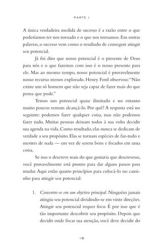 16
P A R T E I
A única verdadeira medida de sucesso é a razão entre o que
poderíamos ter nos tornado e o que nos tornamos.Em outras
palavras,o sucesso vem como o resultado de conseguir atingir
seu potencial.
Já foi dito que nosso potencial é o presente de Deus
para nós e o que fazemos com isso é o nosso presente para
ele. Mas ao mesmo tempo, nosso potencial é provavelmente
nosso recurso menos explorado. Henry Ford observou:“Não
existe um só homem que não seja capaz de fazer mais do que
pensa que pode.”
Temos um potencial quase ilimitado e no entanto
muito poucos tentam alcançá-lo. Por quê? A resposta está no
seguinte: podemos fazer qualquer coisa, mas não podemos
fazer tudo. Muitas pessoas deixam todos à sua volta decidir
sua agenda na vida.Como resultado,elas nunca se dedicam de
verdade a seu propósito.Elas se tornam espécies de faz-tudo e
mestres de nada — em vez de serem bons e focados em uma
coisa.
Se isso o descreve mais do que gostaria que descrevesse,
você provavelmente está pronto para dar alguns passos para
mudar.Aqui estão quatro princípios para colocá-lo no cami-
nho para atingir seu potencial:
1.	 Concentre-se em um objetivo principal. Ninguém jamais
atingiu seu potencial dividindo-se em vinte direções.
Atingir seu potencial requer foco. É por isso que é
tão importante descobrir seu propósito. Depois que
decidir onde focar sua atenção, você deve decidir do
 