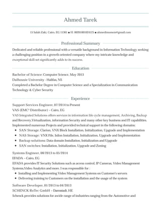 Ahmed Tarek
15 Salah Zaki, Cairo, EG 11361 ■ H: 00201001024125 ■ ahmedtmonem@gmail.com
Dedicated and reliable professional with a versatile background in Information Technology seeking
a challenging position in a growth-oriented company where my intricate knowledge and
exceptional skill-set signiﬁcantly adds to its success.
Bachelor of Science: Computer Science, May 2013
Dalhousie University - Halifax, NS
Completed a Bachelor Degree in Computer Science and a Specialization in Communication
Technology & Cyber Security
Support Services Engineer, 07/2014 to Present
VAS (EMC² Distributor) – Cairo, EG
VAS Integrated Solutions oﬀers services in information life cycle management, Archiving, Backup
and Recovery,Virtualization, information Security and many other key business and IT capabilities.
Implemented numerous Projects and provided technical support in the following domains:
SAN Storage: Clarion, VNX Block Installation, Initialization, Upgrade and Implementation
NAS Storage: VNX File, Isilon Installation, Initialization, Upgrade and Implementation
Backup solutions: Data domain Installation, Initialization and Upgrade
SAN switches: Installation, Initialization, Upgrade and Zoning
Systems Engineer, 08/2013 to 05/2014
EFADA – Cairo, EG
EFADA provides IT Security Solutions such as access control, IP Cameras, Video Management
Systems,Video Analytics and more. I was responsible for :
Installing and Implementing Video Management Systems on Customer's servers
Delivering training to Customers on the installation and the usage of the system
Software Developer, 01/2013 to 04/2013
SCHENCK RoTec GmbH – Darmstadt, HE
Schenck provides solutions for awide range of industries ranging from the Automotive and
Professional Summary
Education
Experience
 