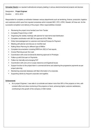 Schneider Electric is a reputed multinational company dealing in various electromechanical projects and devices
Designation: Project Engineer
Duration : 2012- 2014
Responsible for complete co-ordination between various departments such as tendering, finance, production, logistics
and customers which were from reputed companies which included SEC, STC, UTEC, Rawabi, Al Fanar etc. for the
successful completion and delivery of the project. Other responsibilities included:
 Reviewing the project once handed over from Tender
 Complete Project Entry in SAP
 Organising the weekly meetings with planner for near terms load distribution
 Complete coordination with SEC for approval of Ext. RMUs
 Order Acknowledgement to customer and Internal Process for Payment
 Meeting with planner and discuss on monthly load
 Rolling Wave Planning for different type of RMUs
 Complete documentation including DRR from SEC & Test reports
 Invoice Planning as per the Load
 Coordination with cross functional & obtaining approval on Prototype
 Follow up with End-user on Payments
 Follow Up internally and arranging FAT
 Coordination with core unit on scope clearance and logistical issues
 Support function to the project team in commercial terms and obtaining the progressive payments as per
project planning.
 Maintaining corporate database with fleet information of a corporate.
 Supporting clients by frequent corporate visit together.
Achievements
• As a project Engineer, I was able to co-ordinate and deliver more than 85% of the projects on time, with
constant effort and close monitoring of the projects on hand, achieving higher customer satisfaction,
contributing to the growth of the company in KSA market.
 