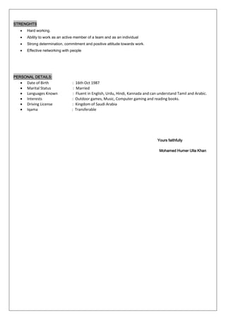 STRENGHTS
• Hard working.
• Ability to work as an active member of a team and as an individual
• Strong determination, commitment and positive attitude towards work.
• Effective networking with people
PERSONAL DETAILS:
• Date of Birth : 16th Oct 1987
• Marital Status : Married
• Languages Known : Fluent in English, Urdu, Hindi, Kannada and can understand Tamil and Arabic.
• Interests : Outdoor games, Music, Computer gaming and reading books.
• Driving License : Kingdom of Saudi Arabia
• Iqama : Transferable
Yours faithfully
Mohamed Humer Ulla Khan
 
