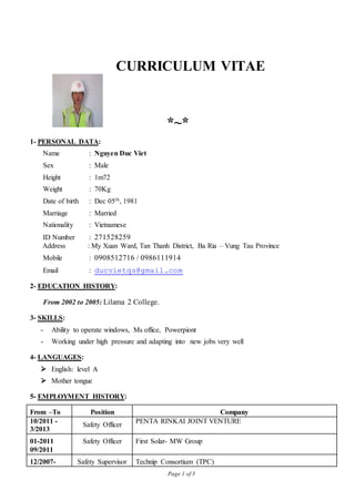 Page 1 of 3
CURRICULUM VITAE
*~*
1- PERSONAL DATA:
Name : Nguyen Duc Viet
Sex : Male
Height : 1m72
Weight : 70Kg
Date of birth : Dec 05th, 1981
Marriage : Married
Nationality : Vietnamese
ID Number : 271528259
Address : My Xuan Ward, Tan Thanh District, Ba Ria – Vung Tau Province
Mobile : 0908512716 / 0986111914
Email : ducvietqs@gmail.com
2- EDUCATION HISTORY:
From 2002 to 2005: Lilama 2 College.
3- SKILLS:
- Ability to operate windows, Ms office, Powerpiont
- Working under high pressure and adapting into new jobs very well
4- LANGUAGES:
 English: level A
 Mother tongue
5- EMPLOYMENT HISTORY:
From –To Position Company
10/2011 -
3/2013
Safety Officer
PENTA RINKAI JOINT VENTURE
01-2011
09/2011
Safety Officer First Solar- MW Group
12/2007- Safety Supervisor Technip Consortium (TPC)
 