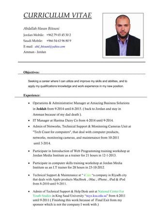 CURRICULUM VITAE
Abdallah Hasan Bitouni
Jordan Mobile: +962 79 65 45 30 2
Saudi Mobile: +966 54 63 96 80 9
E-mail: abd_bitouni@yahoo.com
Amman - Jordan
Objectives:
Seeking a career where I can utilize and improve my skills and abilities, and to
apply my qualifications knowledge and work experience in my new position.
Experience:
 Operations & Administrative Manager at Amazing Business Solutions
in Jeddah from 9-2014 until 6-2015. ( back to Jordan and stay in
Amman because of my dad death ).
 IT Manager at Haritna Dairy Co from 4-2014 until 9-2014.
 Admin of Networks, Technical Support & Monitoring Cameras Unit at
"Tech Coast for computers", that deal with computer products,
networks, monitoring cameras, and maintenance from 10-2011
until 3-2014.
 Participate in Introduction of Web Programming training workshop at
Jordan Media Institute as a trainer for 21 hours in 12-1-2013.
 Participate in computer skills training workshop at Jordan Media
Institute as an I.T trainer for 28 hours in 23-10-2012.
 Technical Support & Maintenance at “ iCare “a company in Riyadh city
that deals with Apple products MacBook , iMac , iPhone , iPad & iPod
from 8-2010 until 9-2011.
 Admin of Technical Support & Help Desk unit at National Center For
Youth Studies in King Saud University “ncys.ksu.edu.sa” from 4-2011
until 9-2011 ( Finishing this work because of Final Exit from my
sponsor which is not the company I work with.)
 