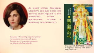 До нової збірки Валентини
Сторожук увійшли поезії про
нелегку долю України на всіх
історичних етапах і
призначення людини в
шаленому сучасному світі.
Сторожук, В. П. Я-ЗИЧНИЦЯ : поезії / В.
П. Сторожук. – Вінниця : ТОВ «Нілан-
ЛТД», 2015. – 80 с.
Клялась: «Останній раз пробачу хама»,
та повсякчас кололась об «рази»,
І кожен день – суцільна панорама,
де Образи, обрАзи, образИ.
 