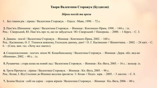 Твори Валентини Сторожук (Буздиган)
Збірки поезій та прози
1. Без тижня рік : лірика / Валентина Сторожук. – Одеса : Маяк, 1990. – 72 с.
2. Пам’ять Шипшини : вірші / Валентина Сторожук. – Вінниця : Континент-Прим, 1998. – 144 с. : іл.
Рец.: Сікорський, Ю. Пам’ять про те, що не забудеться / Ю. Сікорський // Панорама. – 2000. – 1 берез. – С. 3.
3. Дивина : поезії / Валентина Сторожук. – Вінниця : Континент-Прим, 2002. – 160 с.
Рец.: Касіяненко, О. Г. Тішмося кожному, Господом даному, дню! / О. Г. Касіяненко // Вінниччина. – 2002. – 24 квіт. – С.
6. – (Спец. вип. газ. «Хочу все знати»).
4. Сонцепоклонник : поетич. вінок М. Коцюбинському / Валентина Сторожук. – Вінниця : Держ. обл. вид-во
«Вінниця», 2002. – 40 с. : іл.
5. Рукавичка : стара казка на новий лад / Валентина Сторожук. – Вінниця : Кн.-Вега, 2005. – 16 с. : кольор. іл.
6. Третя Пречиста : лірика / Валентина Сторожук. – Вінниця : Кн.-Вега, 2005. – 96 с.
Рец.: Козак, І. Від Сосонки до Вінниці веселка пролягла / І. Козак // Поділ. зоря. – 2005. – 3 листоп. – С. 8.
7. Зелена Неділя : собі на сорок – сорок віршів / Валентина Сторожук. – Вінниця : Кн.-Вега, 2006. – 80 с.
 