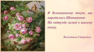 Я Всевишньому дякую, що
народилась Шипшиною
На квітучій галяві в шалену
епоху.
Валентина Сторожук
 