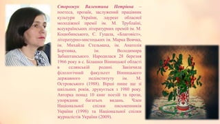 Сторожук Валентина Петрівна –
поетеса, прозаїк, заслужений працівник
культури України, лауреат обласної
молодіжної премії ім. М. Трублаїні,
всеукраїнських літературних премій ім. М.
Коцюбинського, Є. Гуцала, «Благовіст»,
літературно-мистецьких ім. Марка Вовчка,
ім. Михайла Стельмаха, ім. Анатолія
Бортняка, ім. Володимира
Забаштанського. Народилася 28 березня
1966 року в с. Білашки Вінницької області
в селянській родині. Закінчила
філологічний факультет Вінницького
державного педінституту ім. М.
Островського (1988). Вірші пише ще зі
шкільних років, друкується з 1980 року.
Авторка понад 10 книг поезій та прози,
упорядник багатьох видань. Член
Національної спілки письменників
України (1998) та Національної спілки
журналістів України (2009).
 